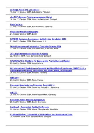 animago Award and Conerence 
16. bis 17. Oktober 2014, Babelsberg, Potsdam 
ekmTOP-Seminar: Toleranzmanagement (stw) 
16. bis 17. Oktober 2014, Haus der Wirtschaft, Stuttgart 
EuroCar 2014 
21. bis 23. Oktober 2014, Bad Nauheim, Germany 
Deutscher Maschinenbaugipfel 
21. bis 22. Oktober 2014, Berlin 
NAFEMS European Conference: Multiphysics Simulation 2014 
21. bis 22. Oktober 2014, Manchester, U.K. 
World Congress on Engineering Computer Science 2014 
22. bis 24. Oktober 2014, San Francisco, California, USA 
2014 Expertenseminar: Industrie 4.0 (stw) 
22. Oktober 2014, Haus der Wirtschaft, Stuttgart 
RAUMWELTEN: Plattform für Szenografie, Architektur und Medien 
23. bis 25. Oktober 2014, Ludwigsburg 
6th International Workshop on Semantic Ambient Media Experiences (SAME 2014) – 
Ambient Media Usability, Interaction, and Smart Media Technologies 
26. bis 30. Oktober 2014, Helsinki, Finnland 
IEEE 2014 
27. bis 30. Oktober 2014, Paris, France 
European Manufacturing Strategies Summit 2014 
27. bis 29. Oktober 2014, Swissotel, Düsseldorf, Germany 
AIRTEC 
28. bis 30. Oktober 2014, Frankfurt am Main, Germany 
European Airline Training Symposium 
28. bis 29. Oktober 2014, Berlin, Germany 
Inside AR - Augmented Reality Conference 
29. bis 30. Oktober 2014, Kleine Olympiahalle, München 
Expertenseminar: IT-Strategie in Entwicklung und Konstruktion (stw) 
30. Oktober 2014, Haus der Wirtschaft, Stuttgart 
 