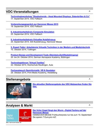 VDC-Veranstaltungen ^ 
Technologieworkshop "Displaytrends - Head Mounted Displays, Datenbrillen & Co" 
17. September 2014, VDC Fellbach 
Vorbereitungsgespräch zur Hannover Messe 2015 
18. September 2014, VDC Fellbach 
6. Industriearbeitskreis Composite Simulation 
25. September 2014, VDC Fellbach 
8. Industriearbeitskreis Virtuelles Nutzfahrzeug 
25. September 2014, IAA Nutzfahrzeug, Hannover Messe 
5. Expert Table / Arbeitskreis Virtuelle Techniken in der Medizin und Medizintechnik 
16. Oktober 2014, Tuttlingen 
Product Design and Development Tools (Steinbeis-Zertifikatslehrgang) 
20. bis 24. Oktober 2014, German Aerospace Academy, Böblingen 
Technologieforum "Virtual Textiles" 
22. Oktober 2014, Hochschule Reutlingen, Aula 
Fachaustasuch Geoinformatik: VR & Geodaten 
29. Oktober 2014, Print Media Academy, Heidelberg 
Stellenangebote ^ 
Bild: VDC Fellbach 
Die aktuellen Stellenangebote des VDC-Netzwerkes finden Sie 
hier. 
Analysen & Markt ^ 
Bild: hannovermesse.de 
Der frühe Vogel fängt den Wurm - Digital Factory auf der 
Hannover Messe 
HANNOVER MESSE Frühbucherpreis nur bis zum 15. September! 
Sie sparen 7 Euro pro m2! 
 
