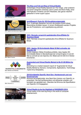 Bild: theverge.com 
The Rise and Fall and Rise of Virtual Reality 
Großartiges Virtual Reality-Special von The Verge, unter anderem 
mit einem Gespräch zwischen Jaron Lanier and Kevin Kelly, einer 
VR-Popkultur-Timeline und DIY-Headsets, das ganze natürlich 
gebacken in einer super Layout. 
Bild: digital-manufacturing-magazin.de 
taraVRaward: Preis für 3D-Visualisierungsprojekt 
Zum 15-jährigen Bestehen hat sich die tarakos GmbH etwas 
Besonderes einfallen lassen: In einem Wettbewerb werden Projekte 
aus de Produktions- und Logistikplanung prämiert. 
Bild: heise.de 
GDC: Remedy verspricht spektakuläre Kino-Effekte für 
Quantum Break 
GDC: Remedy verspricht spektakuläre Kino-Effekte für Quantum 
Break. 
Bild: Martin Fischer 
GDC: Apples 3D-Schnittstelle Metal 20 Mal schneller als 
OpenGL ES 
Grafik-Urgestein Niklas Smedberg erklärte, dass Apples 3D-Schnittstelle 
Metal im Renderthread der Unreal Engine 4 rund 20 
Mal so schnell sei wie OpenGL ES. Metal soll mit iOS 8 im Herbst 
erscheinen. 
Bild: Markets and Markets 
Augmented and Virtual Reality Market to Be $1.06 Billion by 
2018 
According to a market research report of “Augmented & Virtual 
Reality Market by Sensors, Components, Applications, Technology 
Types & by Geography. 
Bild: Khronos c`t 
3D-Schnittstelle OpenGL Next Gen: Hardwarenah und von 
Grund auf neu 
Khronos hat angekündigt, eine Next-Gen-Version von OpenGL zu 
entwickeln. Sie soll hardwarenäher und effizienter arbeiten und 
komplett neu gestaltet sein. Überdies hat Khronos die Spezifikation 
von OpenGL 4.5 freigegeben. 
Bild: siggraphmediablog.blogspot.com 
Virtual Reality to be the Highlight of SIGGRAPH 2014 
Virtual reality is the next big thing in the world of computer 
entertainment. 
 