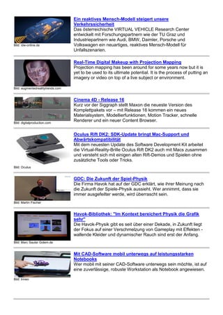 Bild: idw-online.de 
Ein reaktives Mensch-Modell steigert unsere 
Verkehrssicherheit 
Das österreichische VIRTUAL VEHICLE Research Center 
entwickelt mit Forschungspartnern wie der TU Graz und 
Industriepartnern wie Audi, BMW, Daimler, Porsche und 
Volkswagen ein neuartiges, reaktives Mensch-Modell für 
Unfallszenarien. 
Bild: augmentedrealitytrends.com 
Real-Time Digital Makeup with Projection Mapping 
Projection mapping has been around for some years now but it is 
yet to be used to its ultimate potential. It is the process of putting an 
imagery or video on top of a live subject or environment. 
Bild: digitalproduction.com 
Cinema 4D - Release 16 
Kurz vor der Siggraph stellt Maxon die neueste Version des 
Komplettpakets vor – mit Release 16 kommen ein neues 
Materialsystem, Modellierfunktionen, Motion Tracker, schnelle 
Renderer und ein neuer Content Browser. 
Bild: Oculus 
Oculus Rift DK2: SDK-Update bringt Mac-Support und 
Abwärtskompatibilität 
Mit dem neuesten Update des Software Development Kit arbeitet 
die Virtual-Reality-Brille Oculus Rift DK2 auch mit Macs zusammen 
und versteht sich mit einigen alten Rift-Demos und Spielen ohne 
zusätzliche Tools oder Tricks. 
Bild: Martin Fischer 
GDC: Die Zukunft der Spiel-Physik 
Die Firma Havok hat auf der GDC erklärt, wie ihrer Meinung nach 
die Zukunft der Spiele-Physik aussieht. Wer annimmt, dass sie 
immer ausgefeilter werde, wird überrascht sein. 
Bild: Marc Sauter Golem.de 
Havok-Bibliothek: "Im Kontext bereichert Physik die Grafik 
sehr" 
Die Havok-Physik gibt es seit über einer Dekade, in Zukunft liegt 
der Fokus auf einer Verschmelzung von Gameplay mit Effekten - 
wallende Kleider und dynamischer Rauch sind erst der Anfang. 
Bild: Inneo 
Mit CAD-Software mobil unterwegs auf leistungsstarken 
Notebooks 
Wer mobil mit seiner CAD-Software unterwegs sein möchte, ist auf 
eine zuverlässige, robuste Workstation als Notebook angewiesen. 
 