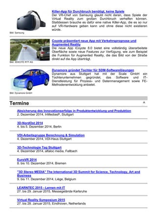 Bild: Samsung
Killer-App für Durchbruch benötigt, keine Spiele
Der VR-Chef von Samsung glaubt nicht daran, dass Spiele der
Virtual Reality zum großen Durchbruch verhelfen können.
Stattdessen brauche es dafür eine native Killer-App, die es so nur
auf VR-Hardware geben kann und ohne diese nicht existieren
würde.
Bild: 3DXCITE RTT AG
Coyote präsentiert neue App mit Verkehrsprognose und
Augmented Reality
Die neue App iCoyote 8.0 bietet eine vollständig überarbeitete
Oberfläche sowie neue Features zur Verfügung, wie zum Beispiel
die Funktion für Augmented Reality, die das Bild von der Straße
direkt auf die App überträgt.
Bild: Dynamore GmbH
Dynamore gründet Tochter für SDM-Softwarelösungen
Dynamore aus Stuttgart hat mit der Scale GmbH ein
Tochterunternehmen gegründet, das Software und IT-
Dienstleistung für Prozess- und Datenmanagement sowie FE-
Methodenentwicklung anbietet.
Termine ^
Absicherung des Innovationserfolgs in Produktentwicklung und Produktion
2. Dezember 2014, InMediasP, Stuttgart
3D-NordOst 2014
4. bis 5. Dezember 2014, Berlin
VDI-Arbeitsgruppe Berechnung & Simulation
4. Dezember 2014, VDI-Haus Stuttgart
3D-Technologie Tag Stuttgart
4. Dezember 2014, alfaloc media, Fellbach
EuroVR 2014
8. bis 10. Dezember 2014, Bremen
"3D Stereo MEDIA" The International 3D Summit for Science, Technology, Art and
Business
9. bis 11. Dezember 2014, Liège, Belgium
LEARNTEC 2015 - Lernen mit IT
27. bis 29. Januar 2015, Messegelände Karlsruhe
Virtual Reality Symposium 2015
27. bis 28. Januar 2015, Eindhoven, Netherlands
 