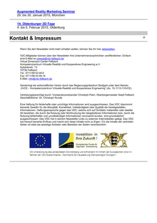 Augmented Reality Marketing Seminar
29. bis 30. Januar 2015, München
14. Oldenburger 3D-Tage
4. bis 5. Februar 2015, Oldenburg
Kontakt & Impressum ^
Wenn Sie den Newsletter nicht mehr erhalten wollen, können Sie ihn hier abbestellen.
VDC-Mitglieder können über den Newsletter ihre Unternehmensnachrichten veröffentlichen. Einfach
eine E-Mail an presse@vdc-fellbach.de.
Virtual Dimension Center Fellbach
Kompetenzzentrum Virtuelle Realität und Kooperatives Engineering w.V.
Auberlenstr. 13
70736 Fellbach
Tel.: 0711/58 53 09-0
Fax: 0711/58 53 09-19
E-Mail: info@vdc-fellbach.de
Genehmigt als wirtschaftlicher Verein durch das Regierungspräsidium Stuttgart unter dem Namen
„VirCE – Kompetenzzentrum Virtuelle Realität und Kooperatives Engineering“ (Az. 15-1113-1/VirCE).
Vertretungsberechtigt durch: Vorstandsvorsitzender Christoph Palm, Oberbürgermeister Stadt Fellbach
Geschäftsführer: Dr. Christoph Runde
Eine Haftung für fehlerhafte oder unrichtige Informationen wird ausgeschlossen. Das VDC übernimmt
keinerlei Gewähr für die Aktualität, Korrektheit, Vollständigkeit oder Qualität der bereitgestellten
Informationen. Haftungsansprüche gegen das VDC, welche sich auf Schäden materieller oder ideeller
Art beziehen, die durch die Nutzung oder Nichtnutzung der dargebotenen Informationen bzw. durch die
Nutzung fehlerhafter und unvollständiger Informationen verursacht wurden, sind grundsätzlich
ausgeschlossen. Das VDC hat in seinem Newsletter Links zu externen Internetseiten gelegt. Das VDC
hat hierauf keinerlei Einfluss und macht sich diese Inhalte nicht zu Eigen. Für die Inhalte der verlinkten
Seiten ist stets der jeweilige Anbieter oder Betreiber der Seiten verantwortlich.
 