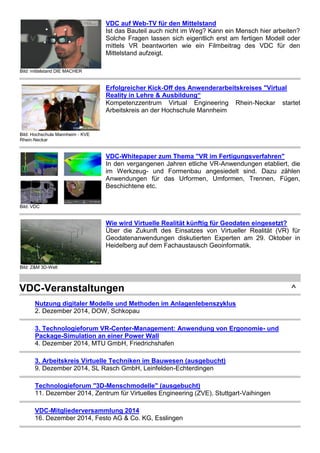 Bild: mittelstand DIE MACHER
VDC auf Web-TV für den Mittelstand
Ist das Bauteil auch nicht im Weg? Kann ein Mensch hier arbeiten?
Solche Fragen lassen sich eigentlich erst am fertigen Modell oder
mittels VR beantworten wie ein Filmbeitrag des VDC für den
Mittelstand aufzeigt.
Bild: Hochschule Mannheim ‐ KVE
Rhein‐Neckar
Erfolgreicher Kick‐Off des Anwenderarbeitskreises "Virtual
Reality in Lehre & Ausbildung“
Kompetenzzentrum Virtual Engineering Rhein‐Neckar startet
Arbeitskreis an der Hochschule Mannheim
Bild: VDC
VDC-Whitepaper zum Thema "VR im Fertigungsverfahren"
In den vergangenen Jahren etliche VR-Anwendungen etabliert, die
im Werkzeug- und Formenbau angesiedelt sind. Dazu zählen
Anwendungen für das Urformen, Umformen, Trennen, Fügen,
Beschichtene etc.
Bild: Z&M 3D-Welt
Wie wird Virtuelle Realität künftig für Geodaten eingesetzt?
Über die Zukunft des Einsatzes von Virtueller Realität (VR) für
Geodatenanwendungen diskutierten Experten am 29. Oktober in
Heidelberg auf dem Fachaustausch Geoinformatik.
VDC-Veranstaltungen ^
Nutzung digitaler Modelle und Methoden im Anlagenlebenszyklus
2. Dezember 2014, DOW, Schkopau
3. Technologieforum VR-Center-Management: Anwendung von Ergonomie- und
Package-Simulation an einer Power Wall
4. Dezember 2014, MTU GmbH, Friedrichshafen
3. Arbeitskreis Virtuelle Techniken im Bauwesen (ausgebucht)
9. Dezember 2014, SL Rasch GmbH, Leinfelden-Echterdingen
Technologieforum "3D-Menschmodelle" (ausgebucht)
11. Dezember 2014, Zentrum für Virtuelles Engineering (ZVE), Stuttgart-Vaihingen
VDC-Mitgliederversammlung 2014
16. Dezember 2014, Festo AG & Co. KG, Esslingen
 
