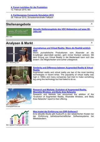 4. Forum Leichtbau für die Produktion
12. Februar 2015, tbd.
4. Fachkongress Composite Simulation 2015
26. Februar 2015, Schwabenlandhalle Fellbach
Stellenangebote ^
Bild: VDC
Aktuelle Stellenangebote des VDC-Netzwerkes auf www.3D-
Jobs.net
Analysen & Markt ^
Bild: netzwertig.com
Journalismus und Virtual Reality: Wenn die Realität wirklich
wird
Wenn journalistische Produktionen vom Absender an die
Empfänger übermittelt werden, geht immer Kontext verloren. Mit
dem Einzug von Virtual Reality in die Medienwelt kann sich das
ändern. Die Möglichkeiten sind schier unbegrenzt.
Bild: augmentedrealitytrends.com
Similarity and Difference between Augmented Reality & Virtual
Reality
Augmented reality and virtual reality are two of the most trending
technologies in recent times. The popularity of virtual reality was
high in 1990s and many companies had tried to make something
big using this technology but had failed to do so.
Bild: vitasamb2001
FreeDigitalPhotos.net
Research and Markets: Evolution of Augmented Reality,
Wearable Wireless, and Body Area Networks
Research and Markets has announced the addition of the
"Evolution of Augmented Reality, Wearable Wireless, and Body
Area Networks" report to their offering.
Bild: digitalart FreeDigitalPhotos.net
Was kostet die Einführung von ERP-Software?
Eine aktuelle Studie gibt Auskunft zu den tatsächlichen Kosten bei
der Einführung betriebswirtschaftlicher Softwaresysteme bei
Mittelständlern.
 