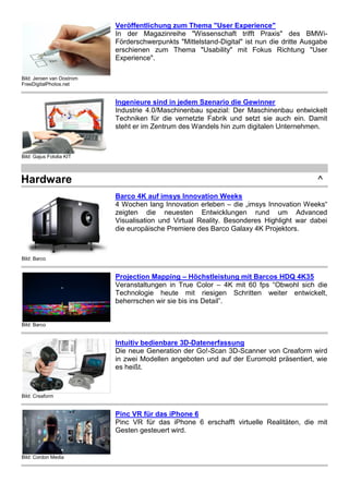 Bild: Jeroen van Oostrom
FreeDigitalPhotos.net
Veröffentlichung zum Thema "User Experience"
In der Magazinreihe "Wissenschaft trifft Praxis" des BMWi-
Förderschwerpunkts "Mittelstand-Digital" ist nun die dritte Ausgabe
erschienen zum Thema "Usability" mit Fokus Richtung "User
Experience".
Bild: Gajus Fotolia KIT
Ingenieure sind in jedem Szenario die Gewinner
Industrie 4.0/Maschinenbau spezial: Der Maschinenbau entwickelt
Techniken für die vernetzte Fabrik und setzt sie auch ein. Damit
steht er im Zentrum des Wandels hin zum digitalen Unternehmen.
Hardware ^
Bild: Barco
Barco 4K auf imsys Innovation Weeks
4 Wochen lang Innovation erleben – die „imsys Innovation Weeks“
zeigten die neuesten Entwicklungen rund um Advanced
Visualisation und Virtual Reality. Besonderes Highlight war dabei
die europäische Premiere des Barco Galaxy 4K Projektors.
Bild: Barco
Projection Mapping – Höchstleistung mit Barcos HDQ 4K35
Veranstaltungen in True Color – 4K mit 60 fps “Obwohl sich die
Technologie heute mit riesigen Schritten weiter entwickelt,
beherrschen wir sie bis ins Detail”.
Bild: Creaform
Intuitiv bedienbare 3D-Datenerfassung
Die neue Generation der Go!-Scan 3D-Scanner von Creaform wird
in zwei Modellen angeboten und auf der Euromold präsentiert, wie
es heißt.
Bild: Cordon Media
Pinc VR für das iPhone 6
Pinc VR für das iPhone 6 erschafft virtuelle Realitäten, die mit
Gesten gesteuert wird.
 