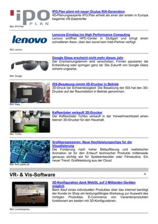Bild: IPO.Plan
IPO.Plan plant mit neuer Oculus Rift-Generation
4D-Planungsexperte IPO.Plan erhielt als einer der ersten in Europa
begehrte VR-Datenbrille
Bild: Lenovo
Lenovos Einstieg ins High Performance Computing
Lenovo eröffnet HPC-Center in Stuttgart und bringt einen
schnelleren Xeon, über den sonst kein Intel-Partner verfügt.
Bild: Google
Google Glass erscheint nicht mehr dieses Jahr
Der Erscheinungstermin wird verschoben, Firmen pausieren die
Entwicklung oder springen ganz ab: Die Zukunft von Google Glass
scheint ungewiss.
Bild: Nasa
ISS-Besatzung nimmt 3D-Drucker in Betrieb
3D-Druck bei Schwerelosigkeit: Die Besatzung der ISS hat den 3D-
Drucker auf der Raumstation in Betrieb genommen.
Bild: Tchibo
Kaffeeröster verkauft 3D-Drucker
Der Kaffeeröster Tchibo verkauft in der Vorweihnachtszeit einen
kleinen 3D-Drucker für den Haushalt.
Bild: freni pixelio.de
Grafikprozessoren: Neue Hochleistungschips für die
Visualisierung
Die Forderung nach hoher Bildauflösung und realistischer
Animation ist für den Entwurf technischer Produkte mittlerweile
genauso wichtig wie für Spieleentwickler oder Filmstudios. Ein
neuer Trend: Grafikleistung aus der Cloud.
VR- & Vis-Software ^
Bild: LumoGraphics
3D-Konfiguration dank WebGL auf 3 Milliarden Geräten
möglich
Beim Kauf eines individuellen Produktes über das Internet benötigt
der Kunde im Shop ein leistungsfähiges Werkzeug zur Auswahl des
richtigen Produktes. E-Commerce von Variantenprodukten
funktioniert am besten mit 3D-Konfiguratoren.
 