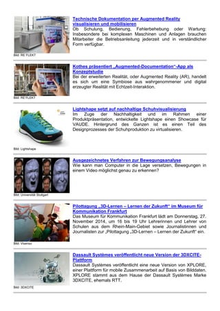 Bild: RE´FLEKT
Technische Dokumentation per Augmented Reality
visualisieren und mobilisieren
Ob Schulung, Bedienung, Fehlerbehebung oder Wartung:
Insbesondere bei komplexen Maschinen und Anlagen brauchen
Mitarbeiter die Betriebsanleitung jederzeit und in verständlicher
Form verfügbar.
Bild: RE’FLEKT
Kothes präsentiert „Augmented-Documentation“-App als
Konzeptstudie
Bei der erweiterten Realität, oder Augmented Reality (AR), handelt
es sich um eine Symbiose aus wahrgenommener und digital
erzeugter Realität mit Echtzeit-Interaktion.
Bild: Lightshape
Lightshape setzt auf nachhaltige Schuhvisualisierung
Im Zuge der Nachhaltigkeit und im Rahmen einer
Produktpräsentation, entwickelte Lightshape einen Showcase für
VAUDE. Hintergrund des Ganzen ist es einen Teil des
Designprozesses der Schuhproduktion zu virtualisieren.
Bild: Universität Stuttgart
Ausgezeichnetes Verfahren zur Bewegungsanalyse
Wie kann man Computer in die Lage versetzen, Bewegungen in
einem Video möglichst genau zu erkennen?
Bild: Visenso
Pilottagung „3D-Lernen – Lernen der Zukunft“ im Museum für
Kommunikation Frankfurt
Das Museum für Kommunikation Frankfurt lädt am Donnerstag, 27.
November 2014, um 16 bis 19 Uhr Lehrerinnen und Lehrer von
Schulen aus dem Rhein-Main-Gebiet sowie Journalistinnen und
Journalisten zur „Pilottagung „3D-Lernen – Lernen der Zukunft“ ein.
Bild: 3DXCITE
Dassault Systèmes veröffentlicht neue Version der 3DXCITE-
Plattform
Dassault Systèmes veröffentlicht eine neue Version von XPLORE,
einer Plattform für mobile Zusammenarbeit auf Basis von Bilddaten.
XPLORE stammt aus dem Hause der Dassault Systèmes Marke
3DXCITE, ehemals RTT.
 