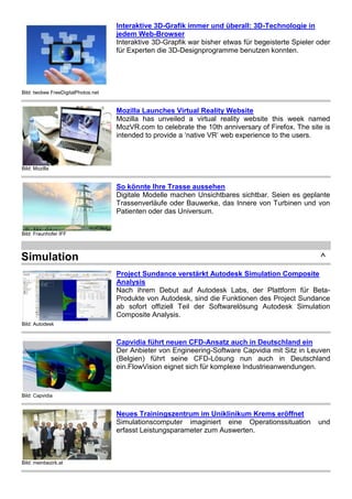 Bild: twobee FreeDigitalPhotos.net
Interaktive 3D-Grafik immer und überall: 3D-Technologie in
jedem Web-Browser
Interaktive 3D-Grapfik war bisher etwas für begeisterte Spieler oder
für Experten die 3D-Designprogramme benutzen konnten.
Bild: Mozilla
Mozilla Launches Virtual Reality Website
Mozilla has unveiled a virtual reality website this week named
MozVR.com to celebrate the 10th anniversary of Firefox. The site is
intended to provide a ‘native VR’ web experience to the users.
Bild: Fraunhofer IFF
So könnte Ihre Trasse aussehen
Digitale Modelle machen Unsichtbares sichtbar. Seien es geplante
Trassenverläufe oder Bauwerke, das Innere von Turbinen und von
Patienten oder das Universum.
Simulation ^
Bild: Autodesk
Project Sundance verstärkt Autodesk Simulation Composite
Analysis
Nach ihrem Debut auf Autodesk Labs, der Plattform für Beta-
Produkte von Autodesk, sind die Funktionen des Project Sundance
ab sofort offiziell Teil der Softwarelösung Autodesk Simulation
Composite Analysis.
Bild: Capvidia
Capvidia führt neuen CFD-Ansatz auch in Deutschland ein
Der Anbieter von Engineering-Software Capvidia mit Sitz in Leuven
(Belgien) führt seine CFD-Lösung nun auch in Deutschland
ein.FlowVision eignet sich für komplexe Industrieanwendungen.
Bild: meinbezirk.at
Neues Trainingszentrum im Uniklinikum Krems eröffnet
Simulationscomputer imaginiert eine Operationssituation und
erfasst Leistungsparameter zum Auswerten.
 