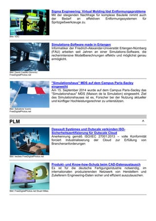 Bild: VDC
Sigma Engineering: Virtual Molding löst Entformungsprobleme
Mit der steigenden Nachfrage für komplexe Bauteile nimmt auch
der Bedarf an effektiven Entformungssystemen für
Spritzgießwerkzeuge zu.
Bild: David Castillo Dominici
FreeDigitalPhotos.net
Simulations-Software made in Erlangen
Informatiker der Friedrich-Alexander-Universität Erlangen-Nürnberg
(FAU) arbeiten seit Jahren an einer Simulations-Software, die
rechenintensive Modellberechnungen effektiv und möglichst genau
ermöglicht.
Bild: Salvatore Vuono
FreeDigitalPhotos.net
"Simulationshaus" MDS auf dem Campus Paris-Sacley
eingeweiht
Am 15. September 2014 wurde auf dem Campus Paris-Sacley das
"Simulationshaus" MDS (Maison de la Simulation) eingeweiht. Ziel
des Simulationshauses ist es, Forscher bei der Nutzung aktueller
und künftiger Hochleistungsrechner zu unterstützen.
PLM ^
Bild: twobee FreeDigitalPhotos.net
Dassault Systèmes und Outscale verkünden ISO-
Sicherheitszertifizierung für Outscale Cloud
Anerkennung gemäß ISO/IEC 27001:2013 – volle Konformität
forciert Industrialisierung der Cloud zur Erfüllung von
Branchenanforderungen
Bild: FreeDigitalPhotos.net Stuart Miles
Produkt- und Know-how-Schutz beim CAD-Datenaustausch
Es ist für die deutsche Fertigungsindustrie notwendig, im
internationalen produzierenden Netzwerk von Herstellern und
Zulieferern Engineering-Daten sicher und effizient auszutauschen.
 