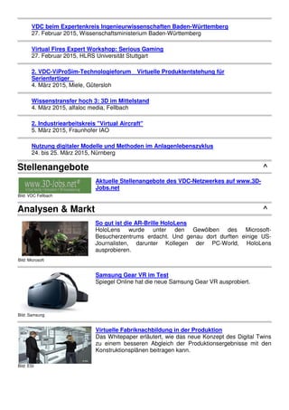 VDC beim Expertenkreis Ingenieurwissenschaften Baden-Württemberg
27. Februar 2015, Wissenschaftsministerium Baden-Württemberg
Virtual Fires Expert Workshop: Serious Gaming
27. Februar 2015, HLRS Universität Stuttgart
2. VDC-ViProSim-Technologieforum Virtuelle Produktentstehung für
Serienfertiger
4. März 2015, Miele, Gütersloh
Wissenstransfer hoch 3: 3D im Mittelstand
4. März 2015, alfaloc media, Fellbach
2. Industriearbeitskreis "Virtual Aircraft"
5. März 2015, Fraunhofer IAO
Nutzung digitaler Modelle und Methoden im Anlagenlebenszyklus
24. bis 25. März 2015, Nürnberg
Stellenangebote ^
Bild: VDC Fellbach
Aktuelle Stellenangebote des VDC-Netzwerkes auf www.3D-
Jobs.net
Analysen & Markt ^
Bild: Microsoft
So gut ist die AR-Brille HoloLens
HoloLens wurde unter den Gewölben des Microsoft-
Besucherzentrums erdacht. Und genau dort durften einige US-
Journalisten, darunter Kollegen der PC-World, HoloLens
ausprobieren.
Bild: Samsung
Samsung Gear VR im Test
Spiegel Online hat die neue Samsung Gear VR ausprobiert.
Bild: ESI
Virtuelle Fabriknachbildung in der Produktion
Das Whitepaper erläutert, wie das neue Konzept des Digital Twins
zu einem besseren Abgleich der Produktionsergebnisse mit den
Konstruktionsplänen beitragen kann.
 