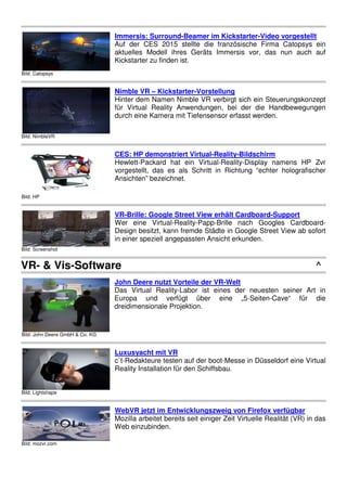 Bild: Catopsys
Imm
Auf
aktu
Kick
Bild: NimbleVR
Nim
Hint
für
durc
Bild: HP
CES
Hew
vorg
Ans
Bild: Screenshot
VR-
Wer
Des
in e
VR- & Vis-Software
Bild: John Deere GmbH & Co. KG
Joh
Das
Euro
drei
Bild: Lightshape
Lux
c`t-R
Rea
Bild: mozvr.com
Web
Moz
Web
mersis: Surround-Beamer im Kickstart
uf der CES 2015 stellte die französisch
tuelles Modell ihres Geräts Immersis v
ickstarter zu finden ist.
imble VR – Kickstarter-Vorstellung
inter dem Namen Nimble VR verbirgt sich
r Virtual Reality Anwendungen, bei der
rch eine Kamera mit Tiefensensor erfasst
ES: HP demonstriert Virtual-Reality-Bild
ewlett-Packard hat ein Virtual-Reality-Dis
rgestellt, das es als Schritt in Richtung
nsichten” bezeichnet.
-Brille: Google Street View erhält Card
er eine Virtual-Reality-Papp-Brille nach
esign besitzt, kann fremde Städte in Goog
einer speziell angepassten Ansicht erkund
hn Deere nutzt Vorteile der VR-Welt
as Virtual Reality-Labor ist eines der n
uropa und verfügt über eine „5-S
eidimensionale Projektion.
uxusyacht mit VR
Redakteure testen auf der boot-Messe in
eality Installation für den Schiffsbau.
ebVR jetzt im Entwicklungszweig von F
ozilla arbeitet bereits seit einiger Zeit Virtu
eb einzubinden.
rter-Video vorgestellt
che Firma Catopsys ein
vor, das nun auch auf
h ein Steuerungskonzept
er die Handbewegungen
st werden.
ldschirm
Display namens HP Zvr
ng “echter holografischer
dboard-Support
ch Googles Cardboard-
gle Street View ab sofort
nden.
^
neuesten seiner Art in
Seiten-Cave“ für die
in Düsseldorf eine Virtual
Firefox verfügbar
tuelle Realität (VR) in das
 