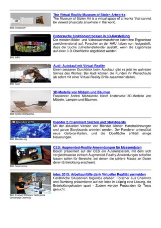 Bild: wired.com
The
The
be v
Bild: AAU
Bild
Die
zwe
das
auf
Bild: Audi
Aud
Eine
Sinn
ab s
Bild: Andrei Mikhalenko
3D-
Free
Möb
Bild: Blender.org
Ble
Mit
und
neu
Neu
Bild: heise online
CES
Bos
verg
lass
dere
Bild: Eckhart Wittstock Technische
Universität Chemnitz
inte
Gef
und
Entw
ges
he Virtual Reality Museum of Stolen Artw
he Museum of Stolen Art is a virtual space
viewed physically anywhere in the world.
ildersuche funktioniert besser in 3D-Dar
ie meisten Bilder- und Videosuchmaschine
eidimensional auf. Forscher an der AAU
ss die Suche zufriedenstellender ausfällt
f einer 3-D-Oberfläche abgebildet werden.
udi: Autokauf mit Virtual Reality
inen besseren Durchblick beim Autokauf g
innes des Wortes: Bei Audi können die K
sofort mit einer Virtual-Reality-Brille zusam
-Modelle von Möbeln und Bäumen
reelancer Andrei Mikhalenko bietet koste
öbeln, Lampen und Bäumen.
lender 2.73 animiert Skizzen und Storyb
it der aktuellen Version von Blender kön
d ganze Storyboards animiert werden. D
ue Geforce-Karten, und die Oberf
euerungen.
ES: Augmented-Reality-Anwendungen f
osch präsentiert auf der CES ein Autore
rgleichsweise einfach Augmented-Reality-
ssen sollen für Bereiche, bei denen die s
ren Entwicklung erschwert.
tec 2015: Arbeitsunfälle dank Virtueller
efährliche Situationen folgenlos erleben:
d Bamberg präsentieren auf der intec in L
ntwicklungskosten spart - Zudem werden
sucht.
rtworks
e of artworks “that cannot
d.
arstellung
nen listen ihre Ergebnisse
U haben nun festgestellt,
llt, wenn die Ergebnisse
n.
f gibt es jetzt im wahrsten
Kunden ihr Wunschauto
ammenstellen.
stenlose 3D-Modelle von
boards
önnen Handzeichnungen
Der Renderer unterstützt
rfläche enthält einige
für Massendaten
rensystem, mit dem sich
-Anwendungen schaffen
schiere Masse an Daten
r Realität vermeiden
: Forscher aus Chemnitz
Leipzig eine Lösung, die
en Probanden für Tests
 