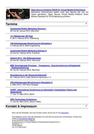 Bild: J.-K. Janssen heise online
Open-Source-Initiative OSVR für Virtual-Reality-Entwicklung
Zahlreiche Unternehmen wollen unter dem Banner der neu ins
Leben gerufenen „Open Source Virtual Reality“-Initiative einen
offenen Standard für VR-Entwicklung schaffen.
Termine ^
Augmented Reality Marketing Seminar I
29. bis 30. Januar 2015, München
14. Oldenburger 3D-Tage
4. bis 5. Februar 2015, Oldenburg
VDI-Arbeitsgruppe Berechnung & Simulation I
5. Februar 2015, Altair Engineering
Augmented Reality Marketing Seminar II
23. bis 24. Februar 2015, Frankfurt
didacta 2015 - Die Bildungsmesse
24. bis 28. Februar 2015, Hannover
BIM: Durchgängige Prozesse Transparenz - Synchronisierung Verfügbarkeit
Risikominimierung
25. bis 26. Februar 2015, München
Simulationen in der Dünnschichttechnik
25. Februar 2015, Laser Zentrum Hannover e. V.
VDI-Arbeitsgruppe Berechnung & Simulation II
5. März 2015, VDI-Haus Stuttgart
IVAPP - International Conference on Information Visualization Theory and
Applications
11. bis 14. März 2015, Berlin
GPU Technology Conference
17. bis 20. März 2015, Silicon Valley
Kontakt & Impressum ^
Wenn Sie den Newsletter nicht mehr erhalten wollen, können Sie ihn hier abbestellen.
VDC-Mitglieder können über den Newsletter ihre Unternehmensnachrichten veröffentlichen. Einfach eine
E-Mail an presse@vdc-fellbach.de.
Virtual Dimension Center Fellbach
Kompetenzzentrum Virtuelle Realität und Kooperatives Engineering w.V.
Auberlenstr. 13
70736 Fellbach
Tel.: 0711/58 53 09-0
 