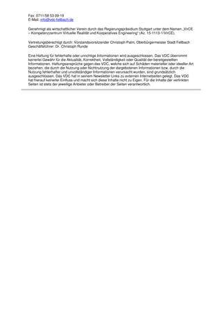 Fax: 0711/58 53 09-19
E-Mail: info@vdc-fellbach.de
Genehmigt als wirtschaftlicher Verein durch das Regierungspräsidium Stuttgart unter dem Namen „VirCE
– Kompetenzzentrum Virtuelle Realität und Kooperatives Engineering“ (Az. 15-1113-1/VirCE).
Vertretungsberechtigt durch: Vorstandsvorsitzender Christoph Palm, Oberbürgermeister Stadt Fellbach
Geschäftsführer: Dr. Christoph Runde
Eine Haftung für fehlerhafte oder unrichtige Informationen wird ausgeschlossen. Das VDC übernimmt
keinerlei Gewähr für die Aktualität, Korrektheit, Vollständigkeit oder Qualität der bereitgestellten
Informationen. Haftungsansprüche gegen das VDC, welche sich auf Schäden materieller oder ideeller Art
beziehen, die durch die Nutzung oder Nichtnutzung der dargebotenen Informationen bzw. durch die
Nutzung fehlerhafter und unvollständiger Informationen verursacht wurden, sind grundsätzlich
ausgeschlossen. Das VDC hat in seinem Newsletter Links zu externen Internetseiten gelegt. Das VDC
hat hierauf keinerlei Einfluss und macht sich diese Inhalte nicht zu Eigen. Für die Inhalte der verlinkten
Seiten ist stets der jeweilige Anbieter oder Betreiber der Seiten verantwortlich.
 