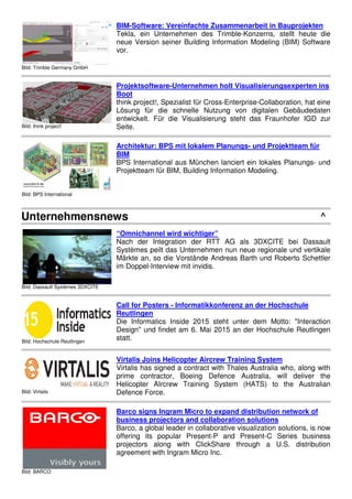 Bild: PASCHAL-Werk G. Maier GmbH
Architektur: Schalungssoftware mit optimiertem
Funktionsumfang
Die Softwareentwickler der planitec GmbH, dem IT-Unternehmen in
der PASCHAL-Gruppe, haben die Schalungssoftware PASCHAL-
Plan light weiter verbessert, erweitert und die Kompatibilität zu den
gängigen BIM-Lösungen integriert.
Bild: Trimble Germany GmbH
BIM-Software: Vereinfachte Zusammenarbeit in Bauprojekten
Tekla, ein Unternehmen des Trimble-Konzerns, stellt heute die
neue Version seiner Building Information Modeling (BIM) Software
vor.
Bild: think project!
Projektsoftware-Unternehmen holt Visualisierungsexperten ins
Boot
think project!, Spezialist für Cross-Enterprise-Collaboration, hat eine
Lösung für die schnelle Nutzung von digitalen Gebäudedaten
entwickelt. Für die Visualisierung steht das Fraunhofer IGD zur
Seite.
Bild: BPS International
Architektur: BPS mit lokalem Planungs- und Projektteam für
BIM
BPS International aus München lanciert ein lokales Planungs- und
Projektteam für BIM, Building Information Modeling.
Unternehmensnews ^
Bild: Dassault Systèmes 3DXCITE
“Omnichannel wird wichtiger”
Nach der Integration der RTT AG als 3DXCITE bei Dassault
Systèmes peilt das Unternehmen nun neue regionale und vertikale
Märkte an, so die Vorstände Andreas Barth und Roberto Schettler
im Doppel-Interview mit invidis.
Bild: Hochschule Reutlingen
Call for Posters - Informatikkonferenz an der Hochschule
Reutlingen
Die Informatics Inside 2015 steht unter dem Motto: "Interaction
Design" und findet am 6. Mai 2015 an der Hochschule Reutlingen
statt.
 