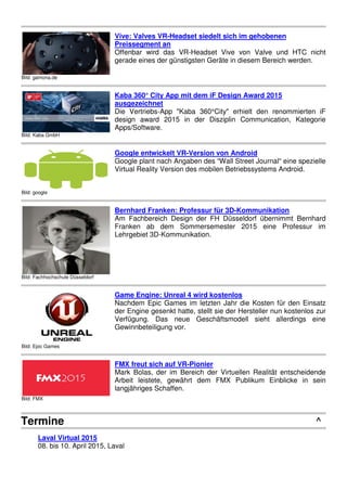 Bild: Virtalis
Virtalis Joins Helicopter Aircrew Training System
Virtalis has signed a contract with Thales Australia who, along with
prime contractor, Boeing Defence Australia, will deliver the
Helicopter AIrcrew Training System (HATS) to the Australian
Defence Force.
Bild: BARCO
Barco signs Ingram Micro to expand distribution network of
business projectors and collaboration solutions
Barco, a global leader in collaborative visualization solutions, is now
offering its popular Present-P and Present-C Series business
projectors along with ClickShare through a U.S. distribution
agreement with Ingram Micro Inc.
Bild: gamona.de
Vive: Valves VR-Headset siedelt sich im gehobenen
Preissegment an
Offenbar wird das VR-Headset Vive von Valve und HTC nicht
gerade eines der günstigsten Geräte in diesem Bereich werden.
Bild: Kaba GmbH
Kaba 360° City App mit dem iF Design Award 2015
ausgezeichnet
Die Vertriebs-App "Kaba 360°City" erhielt den renommierten iF
design award 2015 in der Disziplin Communication, Kategorie
Apps/Software.
Bild: google
Google entwickelt VR-Version von Android
Google plant nach Angaben des “Wall Street Journal“ eine spezielle
Virtual Reality Version des mobilen Betriebssystems Android.
Bild: Fachhochschule Düsseldorf
Bernhard Franken: Professur für 3D-Kommunikation
Am Fachbereich Design der FH Düsseldorf übernimmt Bernhard
Franken ab dem Sommersemester 2015 eine Professur im
Lehrgebiet 3D-Kommunikation.
Bild: Epic Games
Game Engine: Unreal 4 wird kostenlos
Nachdem Epic Games im letzten Jahr die Kosten für den Einsatz
der Engine gesenkt hatte, stellt sie der Hersteller nun kostenlos zur
Verfügung. Das neue Geschäftsmodell sieht allerdings eine
Gewinnbeteiligung vor.
 