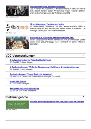 Bild: alfaloc media
3D im Mittelstand: Vorträge jetzt online
80 angemeldete Teilnehmer bei der "Wissenstransfer hoch 3"
Veranstaltung in den Räumen der alfaloc media in Fellbach. Die
Vorträge stehen jetzt zum Download bereit.
Bild: Marhoffer
Besucher aus Frankreich informieren sich im VDC
In der vergangenen Woche konnte das Virtual Dimension Center
(VDC) eine Besuchergruppe aus Frankreich in seinen Räumen
begrüßen.
VDC-Veranstaltungen ^
9. Industriearbeitskreis Virtuelles Nutzfahrzeug
15. April 2015, Konz-Könen
4. Technologieforum VR-Center-Management: Einführung & Investabsicherung
23. April 2015, Sindelfingen
Technologieforum "Virtual Reality im Marketing"
07. Mai 2015, Zentrum für Produktionstechnologie, Dortmund
Immersive Design
10. Juni 2015, Stuttgart
Kompaktkurs Virtual Prototyping
23. bis 24. Juni 2015, Weinstadt
Stellenangebote ^
Bild: VDC Fellbach
Aktuelle Stellenangebote des VDC-Netzwerks auf 3D-Jobs.net
 