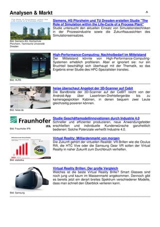 Analysen & Markt ^
Bild: Siemens AG, Hochschule
Pforzheim, Technische Universität
Dresden
Siemens, HS Pforzheim und TU Dresden erstellen Studie "The
Role of Simulation within the Life-Cycle of a Process Plant"
Studie untersucht den aktuellen Einsatz von Simulationstechniken
in der Prozessindustrie sowie die Zukunftsaussichten des
Simulationseinsatzes.
Bild: HLRS
High-Performance-Computing: Nachholbedarf im Mittelstand
Der Mittelstand könnte von High-Performance-Computing-
Systemen erheblich profitieren. Aber er ignoriert sie: nur ein
Bruchteil beschäftigt sich überhaupt mit der Thematik, so das
Ergebnis einer Studie des HPC-Spezialisten transtec.
Bild: heise.de
heise überschaut Angebot der 3D-Scanner auf Cebit
Die Bandbreite der 3D-Scanner auf der CeBIT reicht von der
Android-App über Laserlinien-Drehtellergeräte bis zu
kameragespickten Kabinen, in denen bequem zwei Leute
gleichzeitig posieren können.
Bild: Fraunhofer IPA
Studie Geschäftsmodellinnovationen durch Industrie 4.0
Schneller und effizienter produzieren, neue Anwendungsfelder
erschließen und individuelle Kundenwünsche ganzheitlich
bedienen: Solche Potenziale verheißt Industrie 4.0.
Bild: statistika
Virtual Reality: Milliardenmarkt von morgen
Die Zukunft gehört der virtuellen Realität: VR-Brillen wie die Oculus
Rift, die HTC Vive oder die Samsung Gear VR sollen der Virtual
Reality in naher Zukunft zum Durchbruch verhelfen.
Bild: Samsung
Virtual Reality Brillen: Der große Vergleich
Welches ist die beste Virtual Reality Brille? Smart Glasses sind
noch jung und kaum im Massenmarkt angekommen. Dennoch gibt
es bereits jetzt ein derart breites Spektrum verschiedener Modelle,
dass man schnell den Überblick verlieren kann.
 