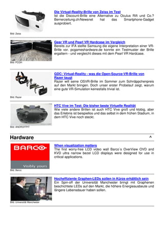 Bild: Zeiss
Die Virtual-Reality-Brille von Zeiss im Test
Ist die Discount-Brille eine Alternative zu Oculus Rift und Co.?
Bernerzeitung.ch/Newsnet hat das Smartphone-Gadget
ausprobiert.
Bild: PCGH
Gear VR und Pearl VR Hardcase im Vergleich
Bereits zur IFA stellte Samsung die eigene Interpretation einer VR-
Brille vor. pcgameshardware.de konnte ein Testmuster der Brille
ergattern - und vergleicht dieses mit dem Pearl VR Hardcase.
Bild: Razer
GDC: Virtual-Reality - was die Open-Source-VR-Brille von
Razer taugt
Razer will seine OSVR-Brille im Sommer zum Schnäppchenpreis
auf den Markt bringen. Doch unser erster Probelauf zeigt, warum
eine gute VR-Simulation keinesfalls trivial ist.
Bild: ANDROITPIT
HTC Vive im Test: Die bisher beste Virtuelle Realität
Wie viele andere Brillen ist auch HTC Vive groß und klobig, aber
das Erlebnis ist beispiellos und das selbst in dem frühen Stadium, in
dem HTC Vive noch steckt.
Hardware ^
Bild: Barco
When visualization matters
The first worry-free LCD video wall Barco`s OverView OVD and
KVD ultra narrow bezel LCD displays were designed for use in
critical applications.
Bild: Universität Manchester
Hocheffiziente Graphen-LEDs sollen in Kürze erhältlich sein
Ein Spin-off der Universität Manchester bringt mit Graphenen
beschichtete LEDs auf den Markt, die höhere Energieausbeute und
längere Lebensdauer haben sollen.
 