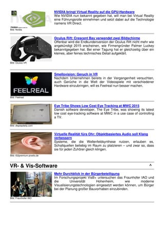 Bild: Nvidia
NVIDIA bringt Virtual Reality auf die GPU-Hardware
Wie NVIDIA nun bekannt gegeben hat, will man bei Virtual Reality
eine Führungsrolle einnehmen und setzt dabei auf die Technologie
namens VR Direct.
Bild: Oculus VR
Oculus Rift: Crescent Bay verwendet zwei Bildschirme
Offenbar wird die Endkundenversion der Oculus Rift nicht mehr wie
angekündigt 2015 erscheinen, wie Firmengründer Palmer Luckey
bekanntgegeben hat. Bei einer Tagung hat er gleichzeitig über ein
kleines, aber feines technisches Detail aufgeklärt.
Bild: Feelreal
Smellovision: Geruch in VR
Nachdem Unternehmen bereits in der Vergangenheit versuchten,
auch Gerüche in die Welt der Videospiele mit verschiedener
Hardware einzubringen, will es Feelreal nun besser machen.
Bild: displaydaily.com
Eye Tribe Shows Low Cost Eye Tracking at MWC 2015
Danish software developer, The Eye Tribe, was showing its latest
low cost eye-tracking software at MWC in a use case of controlling
a TV.
Bild: IS2premium pixelio.de
Virtuelle Realität fürs Ohr: Objektbasiertes Audio soll Klang
verbessern
Systeme, die die Wellenfeldsynthese nutzen, erlauben es,
Schallquellen beliebig im Raum zu platzieren – und zwar so, dass
sie für jeden Zuhörer gleich klingen.
VR- & Vis-Software ^
Bild: Fraunhofer IAO
Mehr Durchblick in der Bürgerbeteiligung
Im Forschungsprojekt VisB+ untersuchen das Fraunhofer IAO und
die Universität Hohenheim, wie moderne
Visualisierungstechnologien eingesetzt werden können, um Bürger
bei der Planung großer Bauvorhaben einzubinden.
 