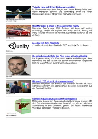 Bild: David Whittinghill Purdue
University image
Virtuelle Nase soll Cyber-Sickness vermeiden
In Simulatoren oder beim Tragen von Virtual Reality-Brillen wird
vielen Menschen schlecht und schwindelig. Denn sie sehen
Bewegungen, die der Körper nicht nachvollziehen kann.
Bild: Daimler
Next Mercedes E-Class to Use Augmented Reality
Mercedes Benz's new 2016 E-class, will have self driving
technology, straight six engines and many hybrids. Among the
many features which will be included, augmented reality will be one
of them.
Bild: Unity
Interview mit John Riccitiello
c`t im Gepräch mit John Riccitiello, CEO von Unity Technologies.
Bild: AMD
Die entscheidende Rolle des Flow in der Virtuellen Realität
Im Expertenbeitrag für ITespresso erklärt AMD-Manager Sasa
Marinkovic, wie das kürzlich von seinem Unternehmen vorgestellte
SDK für LiquidVR zum Durchbruch beitragen kann.
Bild: Microsoft
Microsoft: "VR ist noch nicht angekommen"
Microsoft empfindet den Bereich der Virtuellen Realität als "noch
nicht angekommen", lobt aber durchaus die vielen Innovationen aus
der Gaming-Industrie.
Bild: Shapeways
Schnelle Visualisierung von 3D-Druckmodellen
Mittlerweile lassen sich Gegenstände dreidimensional drucken. Oft
sind Druckdaten von Kunden aber fehlerhaft und können nicht ohne
Aufbereitung in den 3D-Druck gehen. Ein neues interaktives
Werkzeug soll diesen Prozess verbessern.
 