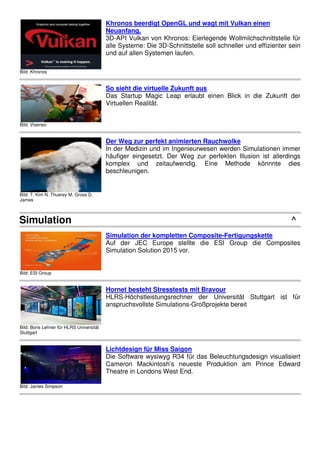 Bild: Khronos
Khronos beerdigt OpenGL und wagt mit Vulkan einen
Neuanfang.
3D-API Vulkan von Khronos: Eierlegende Wollmilchschnittstelle für
alle Systeme: Die 3D-Schnittstelle soll schneller und effizienter sein
und auf allen Systemen laufen.
Bild: Visenso
So sieht die virtuelle Zukunft aus
Das Startup Magic Leap erlaubt einen Blick in die Zukunft der
Virtuellen Realität.
Bild: T. Kim N. Thuerey M. Gross D.
James
Der Weg zur perfekt animierten Rauchwolke
In der Medizin und im Ingenieurwesen werden Simulationen immer
häufiger eingesetzt. Der Weg zur perfekten Illusion ist allerdings
komplex und zeitaufwendig. Eine Methode könnnte dies
beschleunigen.
Simulation ^
Bild: ESI Group
Simulation der kompletten Composite-Fertigungskette
Auf der JEC Europe stellte die ESI Group die Composites
Simulation Solution 2015 vor.
Bild: Boris Lehner für HLRS Universität
Stuttgart
Hornet besteht Stresstests mit Bravour
HLRS-Höchstleistungsrechner der Universität Stuttgart ist für
anspruchsvollste Simulations-Großprojekte bereit
Bild: James Simpson
Lichtdesign für Miss Saigon
Die Software wysiwyg R34 für das Beleuchtungsdesign visualisiert
Cameron Mackintosh’s neueste Produktion am Prince Edward
Theatre in Londons West End.
 