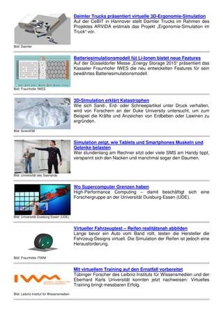 Bild: Daimler
Daimler Trucks präsentiert virtuelle 3D-Ergonomie-Simulation
Auf der CeBIT in Hannover stellt Daimler Trucks im Rahmen des
Projektes ARVIDA erstmals das Projekt „Ergonomie-Simulation im
Truck“ vor.
Bild: Fraunhofer IWES
Batteriesimulationsmodell füt Li-Ionen bietet neue Features
Auf der Düsseldorfer Messe „Energy Storage 2015“ präsentiert das
Kasseler Fraunhofer IWES die neu entwickelten Features für sein
bewährtes Batteriesimulationsmodell.
Bild: Scientif38
3D-Simulation erklärt Katastrophen
Wie sich Sand-, Erd- oder Schneepartikel unter Druck verhalten,
wird von Forschern an der Duke University untersucht, um zum
Beispiel die Kräfte und Anzeichen von Erdbeben oder Lawinen zu
ergründen.
Bild: Universität des Saarlands
Simulation zeigt, wie Tablets und Smartphones Muskeln und
Gelenke belasten
Wer stundenlang am Rechner sitzt oder viele SMS am Handy tippt,
verspannt sich den Nacken und manchmal sogar den Daumen.
Bild: Universität Duisburg Essen (UDE)
Wo Supercomputer Grenzen haben
High-Performance Computing – damit beschäftigt sich eine
Forschergruppe an der Universität Duisburg-Essen (UDE).
Bild: Fraunhofer ITWM
Virtueller Fahrzeugtest – Reifen realitätsnah abbilden
Lange bevor ein Auto vom Band rollt, testen die Hersteller die
Fahrzeug-Designs virtuell. Die Simulation der Reifen ist jedoch eine
Herausforderung.
 
