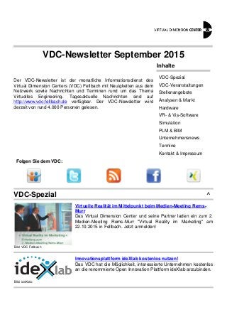 VDC-Newsletter September 2015
Der VDC-Newsletter ist der monatliche Informationsdienst des
Virtual Dimension Centers (VDC) Fellbach mit Neuigkeiten aus dem
Netzwerk sowie Nachrichten und Terminen rund um das Thema
Virtuelles Engineering. Tagesaktuelle Nachrichten sind auf
http://www.vdc-fellbach.de verfügbar. Der VDC-Newsletter wird
derzeit von rund 4.000 Personen gelesen.
Inhalte
VDC-Spezial
VDC-Veranstaltungen
Stellenangebote
Analysen & Markt
Hardware
VR- & Vis-Software
Simulation
PLM & BIM
Unternehmensnews
Termine
Kontakt & Impressum
Folgen Sie dem VDC:
VDC-Spezial ^
Bild: VDC Fellbach
Virtuelle Realität im Mittelpunkt beim Medien-Meeting Rems-
Murr
Das Virtual Dimension Center und seine Partner laden ein zum 2.
Medien-Meeting Rems-Murr "Virtual Reality im Marketing" am
22.10.2015 in Fellbach. Jetzt anmelden!
Bild: ideXlab
Innovationsplattform ideXlab kostenlos nutzen!
Das VDC hat die Möglichkeit, interessierte Unternehmen kostenlos
an die renommierte Open Innovation Plattform ideXlab anzubinden.
 