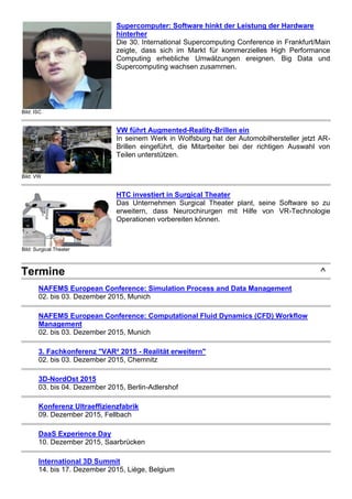 Bild: ISC
Supercomputer: Software hinkt der Leistung der Hardware
hinterher
Die 30. International Supercomputing Conference in Frankfurt/Main
zeigte, dass sich im Markt für kommerzielles High Performance
Computing erhebliche Umwälzungen ereignen. Big Data und
Supercomputing wachsen zusammen.
Bild: VW
VW führt Augmented-Reality-Brillen ein
In seinem Werk in Wolfsburg hat der Automobilhersteller jetzt AR-
Brillen eingeführt, die Mitarbeiter bei der richtigen Auswahl von
Teilen unterstützen.
Bild: Surgical Theater
HTC investiert in Surgical Theater
Das Unternehmen Surgical Theater plant, seine Software so zu
erweitern, dass Neurochirurgen mit Hilfe von VR-Technologie
Operationen vorbereiten können.
Termine ^
NAFEMS European Conference: Simulation Process and Data Management
02. bis 03. Dezember 2015, Munich
NAFEMS European Conference: Computational Fluid Dynamics (CFD) Workflow
Management
02. bis 03. Dezember 2015, Munich
3. Fachkonferenz "VAR² 2015 - Realität erweitern"
02. bis 03. Dezember 2015, Chemnitz
3D-NordOst 2015
03. bis 04. Dezember 2015, Berlin-Adlershof
Konferenz Ultraeffizienzfabrik
09. Dezember 2015, Fellbach
DaaS Experience Day
10. Dezember 2015, Saarbrücken
International 3D Summit
14. bis 17. Dezember 2015, Liège, Belgium
 