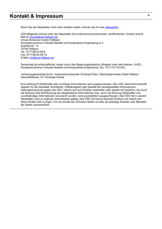 Kontakt & Impressum ^
Wenn Sie den Newsletter nicht mehr erhalten wollen, können Sie ihn hier abbestellen.
VDC-Mitglieder können über den Newsletter ihre Unternehmensnachrichten veröffentlichen. Einfach eine E-
Mail an presse@vdc-fellbach.de.
Virtual Dimension Center Fellbach
Kompetenzzentrum Virtuelle Realität und Kooperatives Engineering w.V.
Auberlenstr. 13
70736 Fellbach
Tel.: 0711/58 53 09-0
Fax: 0711/58 53 09-19
E-Mail: info@vdc-fellbach.de
Genehmigt als wirtschaftlicher Verein durch das Regierungspräsidium Stuttgart unter dem Namen „VirCE -
Kompetenzzentrum Virtuelle Realität und Kooperatives Engineering“ (Az. 15-1113-1/VirCE).
Vertretungsberechtigt durch: Vorstandsvorsitzender Christoph Palm, Oberbürgermeister Stadt Fellbach
Geschäftsführer: Dr. Christoph Runde
Eine Haftung für fehlerhafte oder unrichtige Informationen wird ausgeschlossen. Das VDC übernimmt keinerlei
Gewähr für die Aktualität, Korrektheit, Vollständigkeit oder Qualität der bereitgestellten Informationen.
Haftungsansprüche gegen das VDC, welche sich auf Schäden materieller oder ideeller Art beziehen, die durch
die Nutzung oder Nichtnutzung der dargebotenen Informationen bzw. durch die Nutzung fehlerhafter und
unvollständiger Informationen verursacht wurden, sind grundsätzlich ausgeschlossen. Das VDC hat in seinem
Newsletter Links zu externen Internetseiten gelegt. Das VDC hat hierauf keinerlei Einfluss und macht sich
diese Inhalte nicht zu Eigen. Für die Inhalte der verlinkten Seiten ist stets der jeweilige Anbieter oder Betreiber
der Seiten verantwortlich.
 