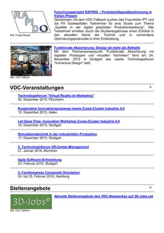Bild: Projekt Rapido
Forschungsprojekt RAPIDO – Produktreifegradbestimmung in
frühen Phasen
Gemeinsam mit dem VDC Fellbach suchen das Fraunhofer IPT und
die FH Südwestfalen Teilnehmer für eine Studie zum Thema
„Qualität in der digital gestützten Produktentwicklung“. Alle
Teilnehmer erhalten durch die Studienergebnisse einen Einblick in
den aktuellen Stand der Technik und in vorhandene
Optimierungspotenziale in ihrer Entwicklung.
Bild: VDC Fellbach
Funktionale Absicherung: Design ist mehr als Ästhetik
Mit dem Themenschwerpunkt "Funktionale Absicherung mit
digitalen Prototypen und virtuellen Techniken" fand am 24.
November 2015 in Stuttgart das zweite Technologieforum
"Immersive Design" statt.
VDC-Veranstaltungen ^
Technologieforum "Virtual Reality im Marketing"
02. Dezember 2015, Pforzheim
Kooperative Innovationsprozesse meets Cross-Cluster Industrie 4.0
10. Dezember 2015, Aalen
Let Ideas Flow: Innovation Workshop Cross-Cluster Industrie 4.0
16. Dezember 2015, Stuttgart
Simulationstechnik in der industriellen Produktion
17. Dezember 2015, Stuttgart
5. Technologieforum VR-Center-Management
21. Januar 2016, München
Agile Software-Entwicklung
23. Februar 2016, Stuttgart
5. Fachkongress Composite Simulation
24. bis 25. Februar 2016, Hamburg
Stellenangebote ^
Bild: VDC Fellbach
Aktuelle Stellenangebote des VDC-Netzwerkes auf 3D-Jobs.net
 