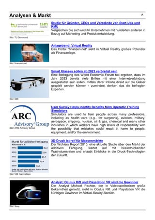 Analysen & Markt ^
Bild: TU Dortmund
Studie für Gründer, CEOs und Vorstände von Start-Ups und
KMU
Vergleichen Sie sich und ihr Unternehmen mit hunderten anderen in
Bezug auf Marketing und Produktentwicklung.
Bild: finanzen.net
Anlagetrend: Virtual Reality
Das Portal "finanzen.net" sieht in Virtual Reality großes Potenzial
als Finanzanlage.
Bild: SMI
Smart Glasses sollen ab 2023 verbreitet sein
Eine Befragung des World Economic Forum hat ergeben, dass im
Jahr 2023 bereits viele Brillen mit einer Internetverbindung
ausgestattet sein sollen, mittels derer Inhalte direkt auf die Gläser
gespielt werden können - zumindest denken das die befragten
Experten.
Bild: ARC Advisory Group
User Survey Helps Identify Benefits from Operator Training
Simulators
Simulators are used to train people across many professions,
including as health care (e.g., for surgeons), aviation, military,
aerospace, shipping, nuclear, oil & gas, chemical and many other
industries in which workers have high levels of responsibility with
the possibility that mistakes could result in harm to people,
equipment, and/or the environment.
Bild: VDI Nachrichten
3D-Druck ist reif für Massenmärkte
Der Wohlers Report 2015, eine aktuelle Studie über den Markt der
additiven Fertigung, wartet auf mit beeindruckenden
Wachstumsraten und erlaubt Einblicke in die Druck-Technologien
der Zukunft.
Bild: Sony
Analyst: Oculus Rift und Playstation VR sind die Gewinner
Der Analyst Michael Pachter, der in Videospielkreisen große
Bekanntheit genießt, sieht in Oculus Rift und Playstation VR die
künftigen Gewinner im Virtual-Reality-Bereich.
 