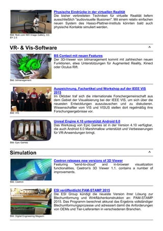 Bild: flickr.com NIH Image Gallery, CC
BY 2.0
Physische Eindrücke in der virtuellen Realität
Die bisher verbreiteten Techniken für virtuelle Realität liefern
ausschließlich "audiovisuelle Illusionen". Mit einem relativ einfachen
neuen System des Hasso-Plattner-Instituts könnten bald auch
physische Kontakte simuliert werden.
VR- & Vis-Software ^
Bild: bitmanagement
BS Contact mit neuen Features
Der 3D-Viewer von bitmanagement kommt mit zahlreichen neuen
Funktionen, etwa Unterstützungen für Augmented Reality, Kinect
oder Oculus Rift.
Bild: VIS
Auszeichnung, Fachartikel und Workshop auf der IEEE VIS
2015
Im Oktober traf sich die internationale Forschergemeinschaft aus
dem Gebiet der Visualisierung bei der IEEE VIS, um sich über die
neuesten Entwicklungen auszutauschen und zu diskutieren.
Wissenschaftler vom VIS und VISUS stellen dort regelmäßig ihre
Forschungsergebnisse vor.
Bild: Epic Games
Unreal Engine 4.10 unterstützt Android 6.0
Das Werkzeug von Epic Games ist in der Version 4.10 verfügbar,
die auch Android 6.0 Marshmallow unterstützt und Verbesserungen
für VR-Anwendungen bringt.
Simulation ^
Bild: Ceetron
Ceetron releases new versions of 3D Viewer
Featuring "send-to-cloud" and in-browser visualization
functionalities, Ceetron's 3D Viewer 1.1. contains a number of
improvements.
Bild: Digital Engineering Magazin
ESI veröffentlicht PAM-STAMP 2015
Die ESI Group kündigt die neueste Version ihrer Lösung zur
Blechumformung und Wirkflächenkonstruktion an: PAM-STAMP
2015. Das Programm berechnet akkurat das Ergebnis vollständiger
Blechumformungsprozesse und adressiert damit die Anforderungen
von OEMs und Tier-Lieferanten in verschiedenen Branchen.
 