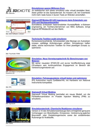 Bild: 3DExcite
Simulationen sparen Millionen Euro
Je realistischer sich etwas simulieren oder virtuell darstellen lässt,
desto größer ist das Sparpotenzial. So müssen z.B. bei Crashtests
nicht mehr reale Autos in teuren Tests an Wänden zerschellen.
Bild: MSC Software, x-stream
Digimat-RP/Moldex3D hilft Ingenieuren beim Entwickeln von
CFK und Spritzgussbauteilen
Schnelleres Entwickeln faserverstärkter Kunststoffteile: e-Xstream
engineering, ein Tochterunternehmen von MSC Software, bringt
Digimat-RP/Moldex3D auf den Markt.
Bild: Fraunhofer ITWM
Technische Textilien exakt simulieren
Kompressionsverbände, Schutzwesten oder Bezüge von Autositzen
müssen vielfältige Anforderungen erfüllen. Simulationen helfen
dabei, solche technischen Textilien für ihren jeweiligen Einsatz zu
optimieren.
Bild: CD-adapco Computational
Dynamics Ltd.
Simulation: Neue Vernetzungstechnik für Berechnungen von
Motoren
Mit seiner neuesten STAR-CD und es-ice Veröffentlichung zeigt
CD-adapco sein kontinuierliches Engagement im Bereich der
Verbrennungsmotoren auf.
Bild: IPG
Simulation: Fahrzeugsysteme virtuell testen und optimieren
IPG Automotive macht CarMaker/HIL mit Hardware von National
Instruments kompatibel.
Bild: Sigmasoft
Sigmasoft Virtual Molding
Sigmasoft Virtual Molding beinhaltet ein neues Modell, um die
Partikelkonzentration im Powder Injection Molding (PIM) zu
simulieren.
Bild: DARS
Simulationstechnik: Chemische Reaktionen simulieren
Version 2.10 des Simulationswerkzeugs Dars ermöglichet genauere
Vorhersagen von Motorklopfen, Emissionen, Verbrennung jeglicher
Brennstoff- oder Oxidationsgemische sowie der entstehenden
Rußmenge für Kraftstoffe.
 