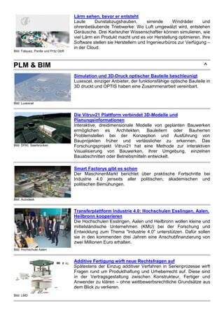 Bild: Falquez, Pantle und Pritz GbR
Lärm sehen, bevor er entsteht
Laute Dunstabzugshauben, sirrende Windräder und
ohrenbetäubende Triebwerke: Wo Luft umgewälzt wird, entstehen
Geräusche. Drei Karlsruher Wissenschaftler können simulieren, wie
viel Lärm ein Produkt macht und es vor Herstellung optimieren. Ihre
Software stellen sie Herstellern und Ingenieurbüros zur Verfügung –
in der Cloud.
PLM & BIM ^
Bild: Luxexcel
Simulation und 3D-Druck optischer Bauteile beschleunigt
Luxexcel, einziger Anbieter, der funktionsfähige optische Bauteile in
3D druckt und OPTIS haben eine Zusammenarbeit vereinbart.
Bild: DFKI, Saarbrücken
Die Vitruv21 Plattform verbindet 3D-Modelle und
Planungsinformationen
Interaktive, dreidimensionale Modelle von geplanten Bauwerken
ermöglichen es Architekten, Bauleitern oder Bauherren
Problemstellen bei der Konzeption und Ausführung von
Bauprojekten früher und verlässlicher zu erkennen. Das
Forschungsprojekt Vitruv21 hat eine Methode zur interaktiven
Visualisierung von Bauwerken, ihrer Umgebung, einzelnen
Bauabschnitten oder Betriebsmitteln entwickelt.
Bild: Autodesk
Smart Factorys gibt es schon
Der MaschinenMarkt berichtet über praktische Fortschritte bei
Industrie 4.0 jenseits aller politischen, akademischen und
politischen Bemühungen.
Bild: Hochschule Aalen
Transferplattform Industrie 4.0: Hochschulen Esslingen, Aalen,
Heilbronn kooperieren
Die Hochschulen Esslingen, Aalen und Heilbronn wollen kleine und
mittelständische Unternehmen (KMU) bei der Forschung und
Entwicklung zum Thema "Industrie 4.0" unterstützen. Dafür sollen
sie in den kommenden drei Jahren eine Anschubfinanzierung von
zwei Millionen Euro erhalten.
Bild: LMD
Additive Fertigung wirft neue Rechtsfragen auf
Spätestens der Einzug additiver Verfahren in Serienprozesse wirft
Fragen rund um Produkthaftung und Urheberrecht auf. Diese sind
in der Vertragsgestaltung zwischen Konstrukteur, Fertiger und
Anwender zu klären – ohne wettbewerbsrechtliche Grundsätze aus
dem Blick zu verlieren.
 