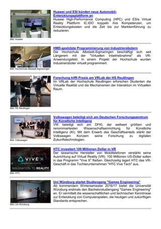 Bild: Huawei
Huawei und ESI künden neue Automobil-
Entwicklungsplattform an
Huawei High-Performance Computing (HPC) und ESIs Virtual
Reality Plattform IC.IDO koppeln ihre Kompetenzen, um
Entwicklungskosten und die Zeit bis zur Markteinführung zu
reduzieren.
Bild: Hochschule Albstadt-Sigmaringen
HMD-gestützte Programmierung von Industrierobotern
Die Hochschule Albstadt-Sigmaringen beschäftigt sich seit
Längerem mit der "Virtuellen Inbetriebnahme" als VR-
Anwendungsfeld. In einem Projekt der Hochschule wurden
Industrieroboter virtuell programmiert.
Bild: HS Reutlingen
Forschung trifft Praxis am VRLab der HS Reutlingen
Im VRLab der Hochschule Reutlingen erforschen Studenten die
Virtuelle Realität und die Mechanismen der Interaktion im Virtuellen
Raum.
Bild: Volkswagen
Volkswagen beteiligt sich am Deutschen Forschungszentrum
für Künstliche Intelligenz
VW beteiligt sich am DFKI, der weltweit größten und
renommiertesten Wissenschaftseinrichtung für Künstliche
Intelligenz (KI). Mit dem Erwerb des Geschäftsanteils stärkt der
Volkswagen Konzern seine Forschung zu digitalen
Zukunftstechnologien.
Bild: HTC
HTC investiert 100 Millionen Dollar in VR
Der taiwanische Hersteller von Mobiltelefonen verstärkt seine
Ausrichtung auf Virtual Reality (VR). 100 Millionen US-Dollar sollen
in das Programm "Vive X" fließen. Gleichzeitig lagert HTC das VR-
Geschäft in das Tochterunternehmen "HTC Vive Tech" aus.
Bild: Uni Würzburg
Uni Würzburg startet Studiengang "Games Engineering"
Ab kommendem Wintersemester 2016/17 bietet die Universität
Würzburg erstmals den Bachelorstudiengang "Games Engineering"
an. Er vermittelt die wissenschaftlichen und technischen Kenntnisse
zur Entwicklung von Computerspielen, die heutigen und zukünftigen
Standards entsprechen.
 