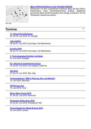 Bild: eBay
eBay eröffnet Kaufhaus in der Virtuellen Realität
Gemeinsam mit dem australischen Kaufhaus Myer hat das Online-
Auktionshaus einen Virtual-Reality-Shop eröffnet. Begleitend
verschenkt eBay 20.000 Exemplare des Google Cardboard, die als
"Shopticals" bezeichnet werden.
Termine ^
11. Virtual Fires Kongress
02. bis 04. Juni 2016, St. Georgen
16th EGPGV
06. bis 07. Juni 2016, Groningen, the Netherlands
EuroVis 2016
06. bis 10. Juni 2016, Groningen, the Netherlands
3. Technologietag Hybrider Leichtbau
07. Juni 2016, Stuttgart
E3 - Electronic Entertainment Expo
07. bis 09. Juni 2016, Los Angeles, California
AVI 2016
07. bis 10. Juni 2016, Bari, Italy
Fachsymposium "BIM in Planung, Bau und Betrieb"
14. Juni 2016, München
OPTIS User Day
15. Juni 2016, Turin
Barco Open House 2016
21. bis 22. Juni 2016, Karlsruhe
Packaging Valley Days 2016
23. bis 24. Juni 2016, Schwäbisch Hall
Virtual Reality for Global Brands 2016
30. Juni 2016, London
 