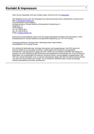 Kontakt & Impressum ^
Wenn Sie den Newsletter nicht mehr erhalten wollen, können Sie ihn hier abbestellen.
VDC-Mitglieder können über den Newsletter ihre Unternehmensnachrichten veröffentlichen. Einfach eine E-
Mail an presse@vdc-fellbach.de.
Virtual Dimension Center Fellbach
Kompetenzzentrum Virtuelle Realität und Kooperatives Engineering w.V.
Auberlenstr. 13
70736 Fellbach
Tel.: 0711/58 53 09-0
Fax: 0711/58 53 09-19
E-Mail: info@vdc-fellbach.de
Genehmigt als wirtschaftlicher Verein durch das Regierungspräsidium Stuttgart unter dem Namen „VirCE -
Kompetenzzentrum Virtuelle Realität und Kooperatives Engineering“ (Az. 15-1113-1/VirCE).
Vorstandsvorsitzender: Christoph Palm, Oberbürgermeister Stadt Fellbach
Geschäftsführer: Dr. Christoph Runde
Eine Haftung für fehlerhafte oder unrichtige Informationen wird ausgeschlossen. Das VDC übernimmt
keinerlei Gewähr für die Aktualität, Korrektheit, Vollständigkeit oder Qualität der bereitgestellten
Informationen. Haftungsansprüche gegen das VDC, welche sich auf Schäden materieller oder ideeller Art
beziehen, die durch die Nutzung oder Nichtnutzung der dargebotenen Informationen bzw. durch die Nutzung
fehlerhafter und unvollständiger Informationen verursacht wurden, sind grundsätzlich ausgeschlossen. Das
VDC hat in seinem Newsletter Links zu externen Internetseiten gelegt. Das VDC hat hierauf keinerlei Einfluss
und macht sich diese Inhalte nicht zu Eigen. Für die Inhalte der verlinkten Seiten ist stets der jeweilige
Anbieter oder Betreiber der Seiten verantwortlich.
 