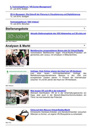 6. Technologieforum "VR-Center-Management"
07. Juli 2016, Krefeld
3D im Bauwesen: Die Zukunft der Planung in Visualisierung und Digitalisierung
12. Juli 2016, Stuttgart
Technologieforum "360°-Videos"
14. Juli 2016, München
Stellenangebote ^
Bild: VDC Fellbach
Aktuelle Stellenangebote des VDC-Netzwerkes auf 3D-Jobs.net
Analysen & Markt ^
Bild: Maurizio Pesce, flickr.com
Marktforscher prognostizieren Boom-Jahr für Virtual Reality
Verschiedene Marktforscher sagen Virtual-Reality-Produkten ein
glorreiches Jahr voraus, mit Umsätzen in Milliardenhöhe.
Bild: Newzoo
Umfrage: Viele Onliner planen den Kauf von VR-Hardware
Laut einer neuen, nicht-repräsentativen Umfrage des
Marktforschungsunternehmens Newzoo in den USA und
europäischen Ländern planen 11 Prozent der Internetnutzer
zwischen 10 und 65 Jahren den Kauf von VR-Hardware.
Bild: Fraunhofer IIS
Was taugen VR und AR in der Industrie?
Stichwort Gamification: VR ist in der Unterhaltungsbranche ein
Hype, aber auch in der Mensch-Maschine-Kommunikation ein
Trend. ke-next bewertet das Potenzial.
Bild: Pico
China auf dem Weg zur Virtual-Reality-Macht
Chinesische Hardware-Anbieter und Dienste-Entwickler versuchen
Allianzen zu formen, um eigene VR-Ökosysteme zu entwickeln.
 