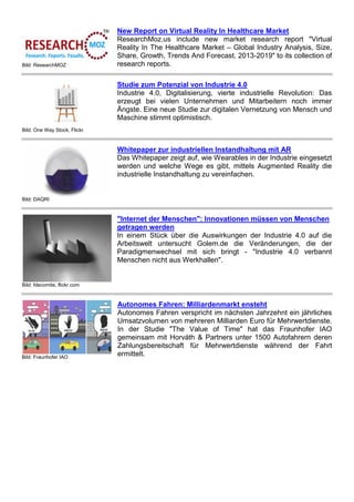 Bild: ResearchMOZ
New Report on Virtual Reality In Healthcare Market
ResearchMoz.us include new market research report "Virtual
Reality In The Healthcare Market – Global Industry Analysis, Size,
Share, Growth, Trends And Forecast, 2013-2019" to its collection of
research reports.
Bild: One Way Stock, Flickr
Studie zum Potenzial von Industrie 4.0
Industrie 4.0, Digitalisierung, vierte industrielle Revolution: Das
erzeugt bei vielen Unternehmen und Mitarbeitern noch immer
Ängste. Eine neue Studie zur digitalen Vernetzung von Mensch und
Maschine stimmt optimistisch.
Bild: DAQRI
Whitepaper zur industriellen Instandhaltung mit AR
Das Whitepaper zeigt auf, wie Wearables in der Industrie eingesetzt
werden und welche Wege es gibt, mittels Augmented Reality die
industrielle Instandhaltung zu vereinfachen.
Bild: fdecomite, flickr.com
"Internet der Menschen": Innovationen müssen von Menschen
getragen werden
In einem Stück über die Auswirkungen der Industrie 4.0 auf die
Arbeitswelt untersucht Golem.de die Veränderungen, die der
Paradigmenwechsel mit sich bringt - "Industrie 4.0 verbannt
Menschen nicht aus Werkhallen".
Bild: Fraunhofer IAO
Autonomes Fahren: Milliardenmarkt ensteht
Autonomes Fahren verspricht im nächsten Jahrzehnt ein jährliches
Umsatzvolumen von mehreren Milliarden Euro für Mehrwertdienste.
In der Studie "The Value of Time" hat das Fraunhofer IAO
gemeinsam mit Horváth & Partners unter 1500 Autofahrern deren
Zahlungsbereitschaft für Mehrwertdienste während der Fahrt
ermittelt.
 