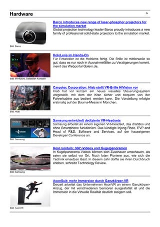 Hardware ^
Bild: Barco
Barco introduces new range of laser-phosphor projectors for
the simulation market
Global projection technology leader Barco proudly introduces a new
family of professional solid-state projectors to the simulation market.
Bild: Winfuture, Sebastian Kuhbach
HoloLens im Hands-On
Für Entwickler ist die Hololens fertig. Die Brille ist mittlerweile so
gut, dass es nur noch in Ausnahmefällen zu Verzögerungen kommt,
meint das Webportal Golem.de.
Bild: Hiab
Cargotec Corporation: Hiab stellt VR-Brille HiVision vor
Hiab hat vor kurzem ein neues visuelles Steuerungssystem
vorgestellt, mit dem der Kran sicher und bequem von der
Fahrerkabine aus bedient werden kann. Die Vorstellung erfolgte
erstmalig auf der Bauma-Messe in München.
Bild: Samsung
Samsung entwickelt dedizierte VR-Headsets
Samsung arbeitet an einem eigenen VR-Headset, das drahtlos und
ohne Smartphone funktioniert. Das kündigte Injong Rhee, EVP and
Head of R&D, Software and Services, auf der hauseigenen
Developer Conference an.
Bild: Samsung
Real rundum: 360°-Videos und Kugelpanoramen
In Kugelpanorama-Videos können sich Zuschauer umschauen, als
seien sie selbst vor Ort. Noch loten Pioniere aus, wie sich die
Technik einsetzen lässt. In diesem Jahr dürfte sie ihren Durchbruch
erleben, schreibt Technology Review.
Bild: AxonVR
AxonSuit: mehr Immersion durch Ganzkörper-VR
Derzeit arbeitet das Unternehmen AxonVR an einem Ganzkörper-
Anzug, der mit verschiedenen Sensoren ausgestattet ist und die
Immersion in die Virtuelle Realität deutlich steigern soll.
 