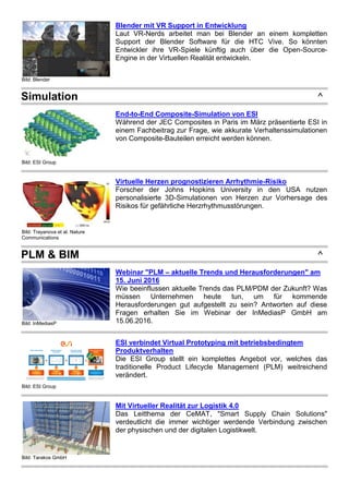 Bild: Blender
Blender mit VR Support in Entwicklung
Laut VR-Nerds arbeitet man bei Blender an einem kompletten
Support der Blender Software für die HTC Vive. So könnten
Entwickler ihre VR-Spiele künftig auch über die Open-Source-
Engine in der Virtuellen Realität entwickeln.
Simulation ^
Bild: ESI Group
End-to-End Composite-Simulation von ESI
Während der JEC Composites in Paris im März präsentierte ESI in
einem Fachbeitrag zur Frage, wie akkurate Verhaltenssimulationen
von Composite-Bauteilen erreicht werden können.
Bild: Trayanova et al. Nature
Communications
Virtuelle Herzen prognostizieren Arrhythmie-Risiko
Forscher der Johns Hopkins University in den USA nutzen
personalisierte 3D-Simulationen von Herzen zur Vorhersage des
Risikos für gefährliche Herzrhythmusstörungen.
PLM & BIM ^
Bild: InMediasP
Webinar "PLM – aktuelle Trends und Herausforderungen" am
15. Juni 2016
Wie beeinflussen aktuelle Trends das PLM/PDM der Zukunft? Was
müssen Unternehmen heute tun, um für kommende
Herausforderungen gut aufgestellt zu sein? Antworten auf diese
Fragen erhalten Sie im Webinar der InMediasP GmbH am
15.06.2016.
Bild: ESI Group
ESI verbindet Virtual Prototyping mit betriebsbedingtem
Produktverhalten
Die ESI Group stellt ein komplettes Angebot vor, welches das
traditionelle Product Lifecycle Management (PLM) weitreichend
verändert.
Bild: Tarakos GmbH
Mit Virtueller Realität zur Logistik 4.0
Das Leitthema der CeMAT, "Smart Supply Chain Solutions"
verdeutlicht die immer wichtiger werdende Verbindung zwischen
der physischen und der digitalen Logistikwelt.
 