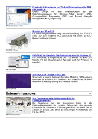 Bild: Granta Design Limited
Erweiterte Unterstützung von Werkstoffinformationen für CAD,
CAE und PLM
Granta Design hat zwei Verbesserungen bei der
Materialunterstützung für Computer-Aided Design (CAD),
Computer-Aided Engineering (CAE) und Product Lifecycle
Management (PLM) angekündigt.
Bild: DPS Software
Umstieg von 2D auf 3D
Ein Schaltanlagenhersteller zeigt, wie die Umstellung von 2D-CAD-
/PDM auf eine moderne PLM-Landschaft mit einem 3D-CAD-
System funktionieren kann.
Bild: CADENAS
CADENAS veröffentlicht BIM-Spezialisten App für Windows 10
Für Architekten, Bauingenineure und TGA-Planer: 3D BIM CAD
Modelle mit der BIMcatalogs.net App jetzt auch für Windows 10
erweitert.
Bild: Graphisoft
ARCHICAD 20 - A fresh look at BIM
Graphisoft, a leading Building Information Modeling (BIM) software
developer for architects and designers, announced today the latest
version of its industry-leading BIM software solution.
Unternehmensnews ^
Bild: Star Cooperation
Star Cooperation zeigt Leistungsportfolio für
Fahrzeugelektronik
Die Hausmesse der Star Cooperation bietet für alle
Elektronikbegeisterten die perfekte Gelegenheit, das gesamte
Know-how der Experten für Fahrzeugelektronik an einem Ort zu
erleben. In diesem Jahr öffnet die Sindelfinger Werkstatthalle am
23. Juni 2016.
 