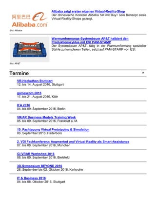 Bild: Alibaba
Alibaba zeigt ersten eigenen Virtual-Reality-Shop
Der chinesische Konzern Alibaba hat mit Buy+ sein Konzept eines
Virtual-Reality-Shops gezeigt.
Bild: AP&T
Warmumformungs-Systembauer AP&T halbiert den
Produktionszyklus mit ESI PAM-STAMP
Der Systembauer AP&T, tätig in der Warmumformung spezieller
Stahle zu komplexen Teilen, setzt auf PAM-STAMP von ESI.
Termine ^
VR-Hackathon Stuttgart
12. bis 14. August 2016, Stuttgart
gamescom 2016
17. bis 21. August 2016, Köln
IFA 2016
04. bis 09. September 2016, Berlin
VR/AR Business Models Training Week
05. bis 09. September 2016, Frankfurt a. M.
10. Fachtagung Virtual Prototyping & Simulation
06. September 2016, Paderborn
2. VDI Fachkonferenz: Augmented und Virtual Reality als Smart-Assistance
07. bis 08. September 2016, München
GI-VRAR Workshop 2016
08. bis 09. September 2016, Bielefeld
3D-Symposium BEYOND 2016
28. September bis 02. Oktober 2016, Karlsruhe
IT & Business 2016
04. bis 06. Oktober 2016, Stuttgart
 