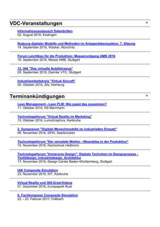 VDC-Veranstaltungen ^
Informationsaustausch Datenbrillen
02. August 2016, Esslingen
Nutzung digitaler Modelle und Methoden im Anlagenlebenszyklus: 7. Sitzung
14. September 2016, Wacker, Nünchritz
Forum Leichtbau für die Produktion: Messerundgang AMB 2016
16. September 2016, Messe AMB, Stuttgart
12. IAK "Das virtuelle Nutzfahrzeug"
29. September 2016, Daimler VTC, Stuttgart
Industriearbeitskreis "Virtual Aircraft"
05. Oktober 2016, ZAL Hamburg
Terminankündigungen ^
Lean Management - Lean PLM: Wie passt das zusammen?
11. Oktober 2016, HS Mannheim
Technologieforum "Virtual Reality im Marketing"
13. Oktober 2016, LumoGraphics, Karlsruhe
2. Symposium "Digitale Menschmodelle im industriellen Einsatz"
08. November 2016, DFKI, Saarbrücken
Technologieforum "Der vernetzte Werker - Wearables in der Produktion"
10. November 2016, Hochschule Heilbronn
Technologieforum "Immersive Design": Digitale Techniken im Designprozess -
Textildesign, Industriedesign, Architektur
17. November 2016, Design Center Baden-Württemberg, Stuttgart
IAK Composite Simulation
23. November 2016, KIT, Karlsruhe
Virtual Reality und 360-Grad-Videos
01. Dezember 2016, Europapark Rust
6. Fachkongress Composite Simulation
22. - 23. Februar 2017, Fellbach
 