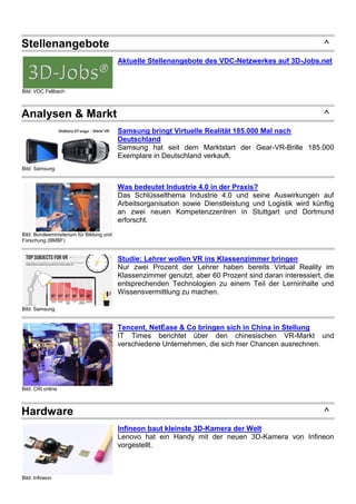 Stellenangebote ^
Bild: VDC Fellbach
Aktuelle Stellenangebote des VDC-Netzwerkes auf 3D-Jobs.net
Analysen & Markt ^
Bild: Samsung
Samsung bringt Virtuelle Realität 185.000 Mal nach
Deutschland
Samsung hat seit dem Marktstart der Gear-VR-Brille 185.000
Exemplare in Deutschland verkauft.
Bild: Bundesministerium für Bildung und
Forschung (BMBF)
Was bedeutet Industrie 4.0 in der Praxis?
Das Schlüsselthema Industrie 4.0 und seine Auswirkungen auf
Arbeitsorganisation sowie Dienstleistung und Logistik wird künftig
an zwei neuen Kompetenzzentren in Stuttgart und Dortmund
erforscht.
Bild: Samsung
Studie: Lehrer wollen VR ins Klassenzimmer bringen
Nur zwei Prozent der Lehrer haben bereits Virtual Reality im
Klassenzimmer genutzt, aber 60 Prozent sind daran interessiert, die
entsprechenden Technologien zu einem Teil der Lerninhalte und
Wissensvermittlung zu machen.
Bild: CRI online
Tencent, NetEase & Co bringen sich in China in Stellung
IT Times berichtet über den chinesischen VR-Markt und
verschiedene Unternehmen, die sich hier Chancen ausrechnen.
Hardware ^
Bild: Infineon
Infineon baut kleinste 3D-Kamera der Welt
Lenovo hat ein Handy mit der neuen 3D-Kamera von Infineon
vorgestellt.
 