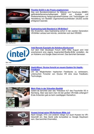 Bild: Audi
Flexible OLED in der Praxis angekommen
Das vom Bundesministerium für Bildung und Forschung (BMBF)
geförderteGemeinschaftsprojekt R2D2 zur Analyse und
Weiterentwicklung fertigungsnaherProzesse und Technologien zur
Herstellung von flexiblen organischenLeuchtdioden (OLED) wurde
erfolgreich beendet.
Bild: Eyefluence
Eyetracking bald Standard in VR-Brillen?
Die Anzeichen, dass Eyetracking schon in der zweiten Generation
VR-Brillen verbaut sein könnte, verdichten sich laut VRODO.
Bild: Intel
Intel Remote Eyesight als Hololens-Konkurrent
Auf dem Intel Developer Forum (IDF) Mitte August wird Intel
anscheinend eine eigene Augmented-Reality-Brille vorstellen, die
an Hololens und Google Glass erinnert. Das berichtet Gamestar.
Bild: Oculus VR
HapticWave: Oculus forscht an neuem System für Haptik-
Feedback
Um die Möglichkeiten haptischen Feedbacks zu verbessern,
untersuchen Forscher von Oculus VR eine neue Feedback-
Technologie.
Bild: Fraunhofer IIS, Kurt Fuchs
Mehr Platz in der Virtuellen Realität
Golem.de berichtet über das "Holodeck 4.0" des Fraunhofer IIS in
Nürnberg. Aber was kann man mit der großen VR-Halle anfangen?
Erste Antworten gab es beim zweitägigen Hackathon.
Bild: Huawei
Huawei bringt seine VR-Hardware Mitte Juli
Nach Google, HTC und anderen steige nun auch Huawei ins VR-
Geschäft ein. Das Gerät solle kompatibel zu Google Daydream
sein. Das berichtet Channelbiz.
 
