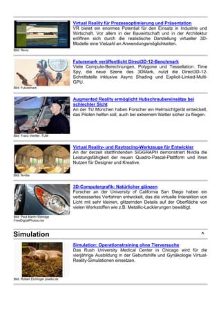 Bild: Reviz
Virtual Reality für Prozessoptimierung und Präsentation
VR bietet ein enormes Potential für den Einsatz in Industrie und
Wirtschaft. Vor allem in der Bauwirtschaft und in der Architektur
eröffnen sich durch die realistische Darstellung virtueller 3D-
Modelle eine Vielzahl an Anwendungsmöglichkeiten.
Bild: Futuremark
Futuremark veröffentlicht Direct3D-12-Benchmark
Viele Compute-Berechnungen, Polygone und Tessellation: Time
Spy, die neue Szene des 3DMark, nutzt die Direct3D-12-
Schnittstelle inklusive Async Shading und Explicit-Linked-Multi-
GPU.
Bild: Franz Viertler, TUM
Augmented Reality ermöglicht Hubschraubereinsätze bei
schlechter Sicht
An der TU München haben Forscher ein Helmsichtgerät entwickelt,
das Piloten helfen soll, auch bei extremem Wetter sicher zu fliegen.
Bild: Nvidia
Virtual Reality- und Raytracing-Werkzeuge für Entwickler
An der derzeit stattfindenden SIGGRAPH demonstriert Nvidia die
Leistungsfähigkeit der neuen Quadro-Pascal-Plattform und ihren
Nutzen für Designer und Kreative.
Bild: Paul Martin Eldridge
FreeDigitalPhotos.net
3D-Computergrafik: Natürlicher glänzen
Forscher an der University of California San Diego haben ein
verbesssertes Verfahren entwickelt, das die virtuelle Interaktion von
Licht mit sehr kleinen, glitzernden Details auf der Oberfläche von
vielen Werkstoffen wie z.B. Metallic-Lackierungen bewältigt.
Simulation ^
Bild: Robert Eichinger pixelio.de
Simulation: Operationstraining ohne Tierversuche
Das Rush University Medical Center in Chicago wird für die
vierjährige Ausbildung in der Geburtshilfe und Gynäkologie Virtual-
Reality-Simulationen einsetzen.
 