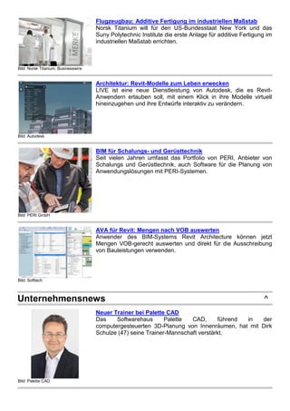 Bild: Norsk Titanium, Businesswire
Flugzeugbau: Additive Fertigung im industriellen Maßstab
Norsk Titanium will für den US-Bundesstaat New York und das
Suny Polytechnic Institute die erste Anlage für additive Fertigung im
industriellen Maßstab errichten.
Bild: Autodesk
Architektur: Revit-Modelle zum Leben erwecken
LIVE ist eine neue Dienstleistung von Autodesk, die es Revit-
Anwendern erlauben soll, mit einem Klick in ihre Modelle virtuell
hineinzugehen und ihre Entwürfe interaktiv zu verändern.
Bild: PERI GmbH
BIM für Schalungs- und Gerüsttechnik
Seit vielen Jahren umfasst das Portfolio von PERI, Anbieter von
Schalungs und Gerüsttechnik, auch Software für die Planung von
Anwendungslösungen mit PERI-Systemen.
Bild: Softtech
AVA für Revit: Mengen nach VOB auswerten
Anwender des BIM-Systems Revit Architecture können jetzt
Mengen VOB-gerecht auswerten und direkt für die Ausschreibung
von Bauleistungen verwenden.
Unternehmensnews ^
Bild: Palette CAD
Neuer Trainer bei Palette CAD
Das Softwarehaus Palette CAD, führend in der
computergesteuerten 3D-Planung von Innenräumen, hat mit Dirk
Schulze (47) seine Trainer-Mannschaft verstärkt.
 