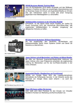 Bild: Skilltower Institute
VR/AR Business Models Training Week
Vom 05.-09.September 2016 bieten its-people und das Skilltower
Institute in Frankfurt am Main ein einwöchiges Intensivtraining rund
um Business Cases mit Virtual- und Augmented-Reality an mit dem
Ziel, den Teilnehmern damit in kurzer Zeit einen Vorsprung
gegenüber ihren Marktbegleitern zu verschaffen.
Bild: Epicsave
Notfallsanitäter trainieren in der Virtuellen Realität
EPICSAVE, so der Name eines neuen Projekts am Institut für
Visual Computing (IVC) der Hochschule Bonn-Rhein-Sieg, hilft
angehenden Notfallsanitätern in virtueller Umgebung, bei
allergischen Schocks zu helfen.
Bild: Hewlett Packard
HP übernimmt deutschen 3D-Scan-Spezialisten
HP hat angekündigt, den deutschen 3D-Hardware und
Softwarenanbieter David Vision Systems GmbH und David 3D
Solutions zu übernehmen.
Bild: JAL, Microsoft
Japan Airlines schult Mechaniker und Piloten mit Mixed Reality
Mit Hilfe von Microsoft Augmented-Reality-Brille HoloLens hat
Japan Airlines (JAL) zwei Programme entwickelt, die ergänzendes
Training für Mechaniker und für die Co-Piloten-Anwärter in der
Crew umfassen.
Bild: Schnellecke Group AG & Co. KG
Augmented Reality: Klopfzeichen am Formhimmel
Mithilfe von Google Glass fährt das Logistikunternehmen
Schnellecke die Fehlerquote herunter. In der Industrie wurde das
Potenzial von Google Glass rasch erkannt - so auch bei
Schnellecke.
Bild: Nike
Diese VR-Cases sollten Sie kennen
W&V stellt zehn Best Practices für den Einsatz von Virtueller
Realität im Kontext von Marketing und Kommunikation vor.
 